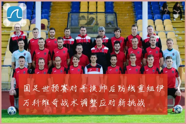 国足世预赛对手换帅后防线重组伊万科维奇战术调整应对新挑战