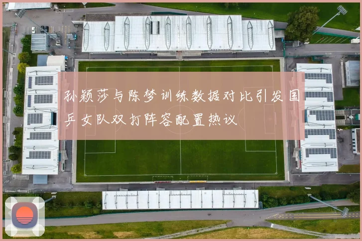 孙颖莎与陈梦训练数据对比引发国乒女队双打阵容配置热议