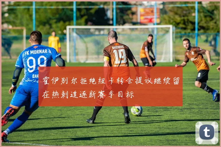 霍伊别尔拒绝纽卡转会提议继续留在热刺追逐新赛季目标