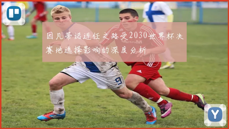 因凡蒂诺连任之路受2030世界杯决赛地选择影响的深度分析