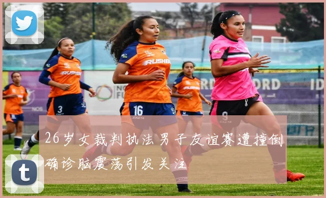 26岁女裁判执法男子友谊赛遭撞倒确诊脑震荡引发关注