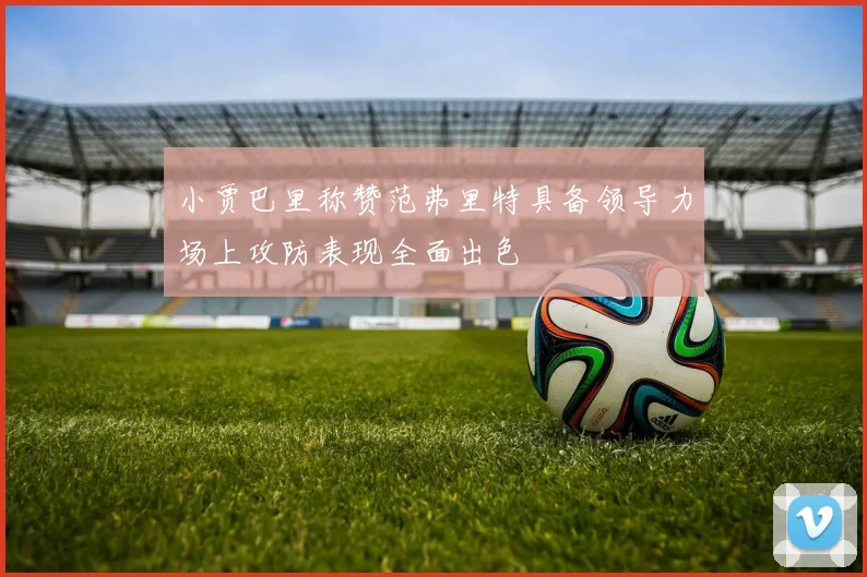 小贾巴里称赞范弗里特具备领导力场上攻防表现全面出色
