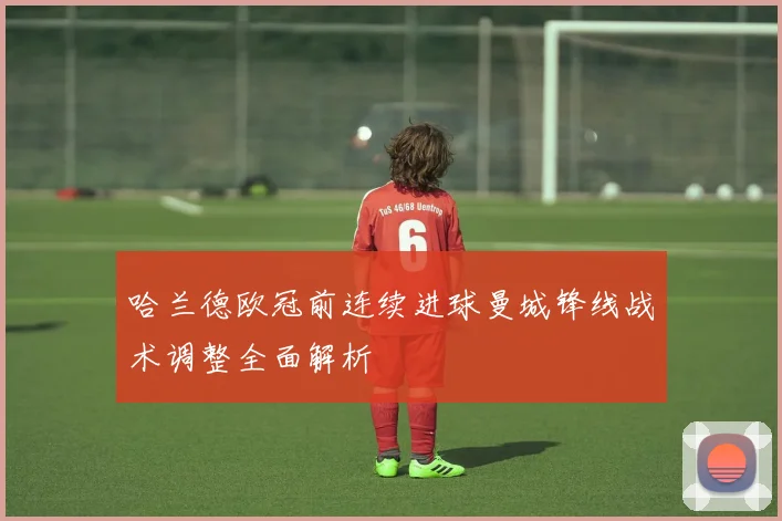 哈兰德欧冠前连续进球曼城锋线战术调整全面解析